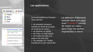 Les applications
Le bookmarklet sur Chrome
nous permet :
 de présaisir plusieurs
extraits du texte de la page
(4 couleurs au choix)
 de générer un signet
 de créer un note rapide
 de mettre de côté une
page à lire plus tard
 de partager sur Twitter,
Facebook ou par mail le lien
La sélection d'éléments
textuels dans une page
avec "Highlight" permet
de mettre en valeur
dans Diigo les parties
importantes à retenir.
 