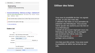 Utiliser des listes
Vous avez la possibilité de trier vos signets
en liste, en plus des mots clés.
L'utilisation des listes va vous permettre de
présenter des thématiques. Vous pouvez
même ajouter des sections pour les trier en
sous-thématiques.
L'intérêt est de pouvoir regrouper sous une
thématique des signets qui ne partagent
pas forcément les même mots clés.
Une liste propose un flux RSS pour
partager sans problème.
Une liste peut être privée. Vous avez aussi
la possibilité de définir les termes de son
URL.
 