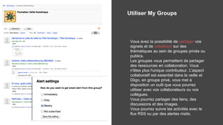 Utiliser My Groups
Vous avez la possibilité de partager vos
signets et de collaborer sur des
thématiques au sein de groupes privés ou
publics.
Les groupes vous permettent de partager
des ressources en collaboration. Vous
n'êtes plus l'unique contributeur. L'aspect
collaboratif est essentiel dans la veille et
Diigo, en groupe privé, vous met à
disposition un outil que vous pourrez
utiliser avec vos collaborateurs ou vos
collègues.
Vous pourrez partager des liens, des
discussions et des images.
Vous pourrez suivre les activités avec le
flux RSS ou par des alertes mails.
 
