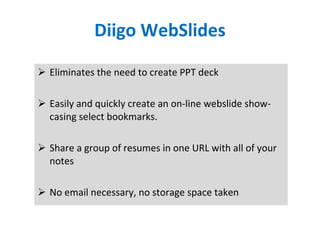 Diigo WebSlides Eliminates the need to create PPT deck Easily and quickly create an on-line webslide show-casing select bookmarks.  Share a group of resumes in one URL with all of your notes No email necessary, no storage space taken 