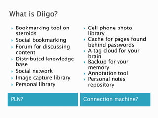 PLN? Connection machine?
 Bookmarking tool on
steroids
 Social bookmarking
 Forum for discussing
content
 Distributed knowledge
base
 Social network
 Image capture library
 Personal library
 Cell phone photo
library
 Cache for pages found
behind passwords
 A tag cloud for your
brain
 Backup for your
memory
 Annotation tool
 Personal notes
repository
 