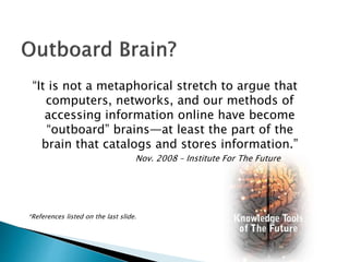 “It is not a metaphorical stretch to argue that
computers, networks, and our methods of
accessing information online have become
“outboard” brains—at least the part of the
brain that catalogs and stores information.”
Nov. 2008 – Institute For The Future
*References listed on the last slide.
 