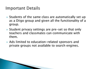  Students of the same class are automatically set up
as a Diigo group and given all the functionality of a
group.
 Student privacy settings are pre-set so that only
teachers and classmates can communicate with
them.
 Ads limited to education-related sponsors and
private groups not available to search engines.
 