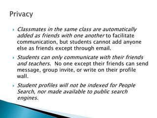  Classmates in the same class are automatically
added as friends with one another to facilitate
communication, but students cannot add anyone
else as friends except through email.
 Students can only communicate with their friends
and teachers. No one except their friends can send
message, group invite, or write on their profile
wall.
 Student profiles will not be indexed for People
Search, nor made available to public search
engines.
 