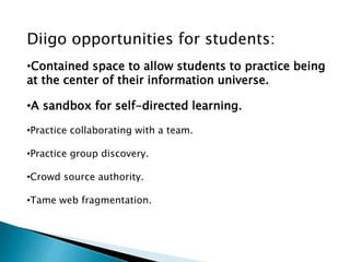 Diigo opportunities for students:
•Contained space to allow students to practice being
at the center of their information universe.
•A sandbox for self-directed learning.
•Practice collaborating with a team.
•Practice group discovery.
•Crowd source authority.
•Tame web fragmentation.
 