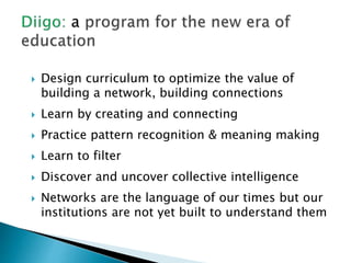  Design curriculum to optimize the value of
building a network, building connections
 Learn by creating and connecting
 Practice pattern recognition & meaning making
 Learn to filter
 Discover and uncover collective intelligence
 Networks are the language of our times but our
institutions are not yet built to understand them
 