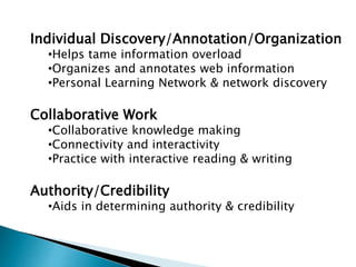 Individual Discovery/Annotation/Organization
•Helps tame information overload
•Organizes and annotates web information
•Personal Learning Network & network discovery
Collaborative Work
•Collaborative knowledge making
•Connectivity and interactivity
•Practice with interactive reading & writing
Authority/Credibility
•Aids in determining authority & credibility
 