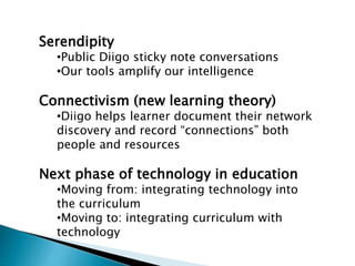 Serendipity
•Public Diigo sticky note conversations
•Our tools amplify our intelligence
Connectivism (new learning theory)
•Diigo helps learner document their network
discovery and record “connections” both
people and resources
Next phase of technology in education
•Moving from: integrating technology into
the curriculum
•Moving to: integrating curriculum with
technology
 