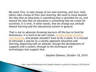 We need, first, to take charge of our own learning, and next, help
others take charge of their own learning. We need to move beyond
the idea that an education is something that is provided for us, and
toward the idea that an education is something that we create for
ourselves. It is time, in other words, that we change out attitude
toward learning and the educational system in general.
That is not to advocate throwing learners off the bus to fend for
themselves. It is hard to be self-reliant, to take charge of one's
own learning, and people shouldn't have to do it alone. It is instead
to articulate a way we as a society approach education and
learning, beginning with an attitude, though the development of
supports and a system, through to the techniques and
technologies that support that.
- Stephen Downes, October 18, 2010
http://www.huffingtonpost.com/stephen-downes/a-world-to-change_b_762738.html
 