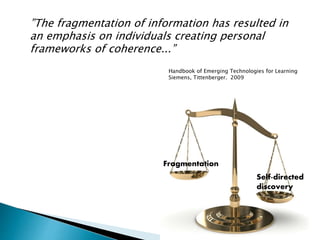 ”The fragmentation of information has resulted in
an emphasis on individuals creating personal
frameworks of coherence...”
Fragmentation
Self-directed
discovery
Handbook of Emerging Technologies for Learning
Siemens, Tittenberger. 2009
 