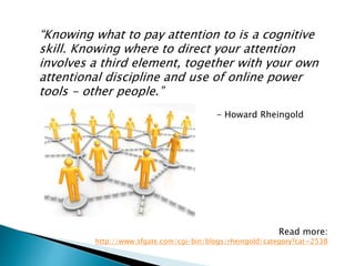 “Knowing what to pay attention to is a cognitive
skill. Knowing where to direct your attention
involves a third element, together with your own
attentional discipline and use of online power
tools - other people.”
- Howard Rheingold
Read more:
http://www.sfgate.com/cgi-bin/blogs/rheingold/category?cat=2538
 