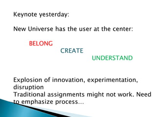 Keynote yesterday:
New Universe has the user at the center:
BELONG
CREATE
UNDERSTAND
Explosion of innovation, experimentation,
disruption
Traditional assignments might not work. Need
to emphasize process…
 