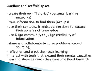 Sandbox and scaffold space
• create their own “libraries” (personal learning
networks)
• train information to find them (Groups)
• use their contacts, friends, connections to expand
their spheres of knowledge
• use Diigo community to judge credibility of
information
• share and collaborate to solve problems (crowd
sourcing)
• reflect on and track their own learning
• interact with tools that expand their mental capacities
• learn to share as much they consume (feed forward)
 