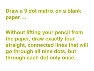 Draw a 9 dot matrix on a blank
paper …

Without lifting your pencil from
the paper, draw exactly four
straight, connected lines that will
go through all nine dots, but
through each dot only once.
 