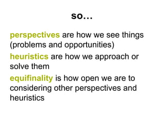 so…
perspectives are how we see things
(problems and opportunities)
heuristics are how we approach or
solve them
equifinality is how open we are to
considering other perspectives and
heuristics
 
