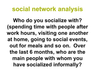 social network analysis
   Who do you socialize with?
(spending time with people after
work hours, visiting one another
at home, going to social events,
 out for meals and so on. Over
 the last 6 months, who are the
  main people with whom you
   have socialized informally?
 