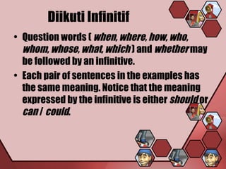 Diikuti Infinitif
• Question words ( when, where, how, who,
  whom, whose, what, which ) and whether may
  be followed by an infinitive.
• Each pair of sentences in the examples has
  the same meaning. Notice that the meaning
  expressed by the infinitive is either should or
  can / could.
 