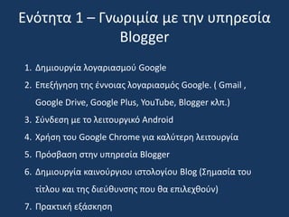Ενότητα 1 – Γνωριμία με την υπηρεσία 
Blogger 
1. Δημιουργία λογαριασμού Google 
2. Επεξήγηση της έννοιας λογαριασμός Google. ( Gmail , 
Google Drive, Google Plus, YouTube, Blogger κλπ.) 
3. Σύνδεση με το λειτουργικό Android 
4. Xρήση του Google Chrome για καλύτερη λειτουργία 
5. Πρόσβαση στην υπηρεσία Blogger 
6. Δημιουργία καινούργιου ιστολογίου Blog (Σημασία του 
τίτλου και της διεύθυνσης που θα επιλεχθούν) 
7. Πρακτική εξάσκηση 
 