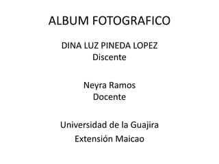 ALBUM FOTOGRAFICO
DINA LUZ PINEDA LOPEZ
Discente
Neyra Ramos
Docente
Universidad de la Guajira
Extensión Maicao
 