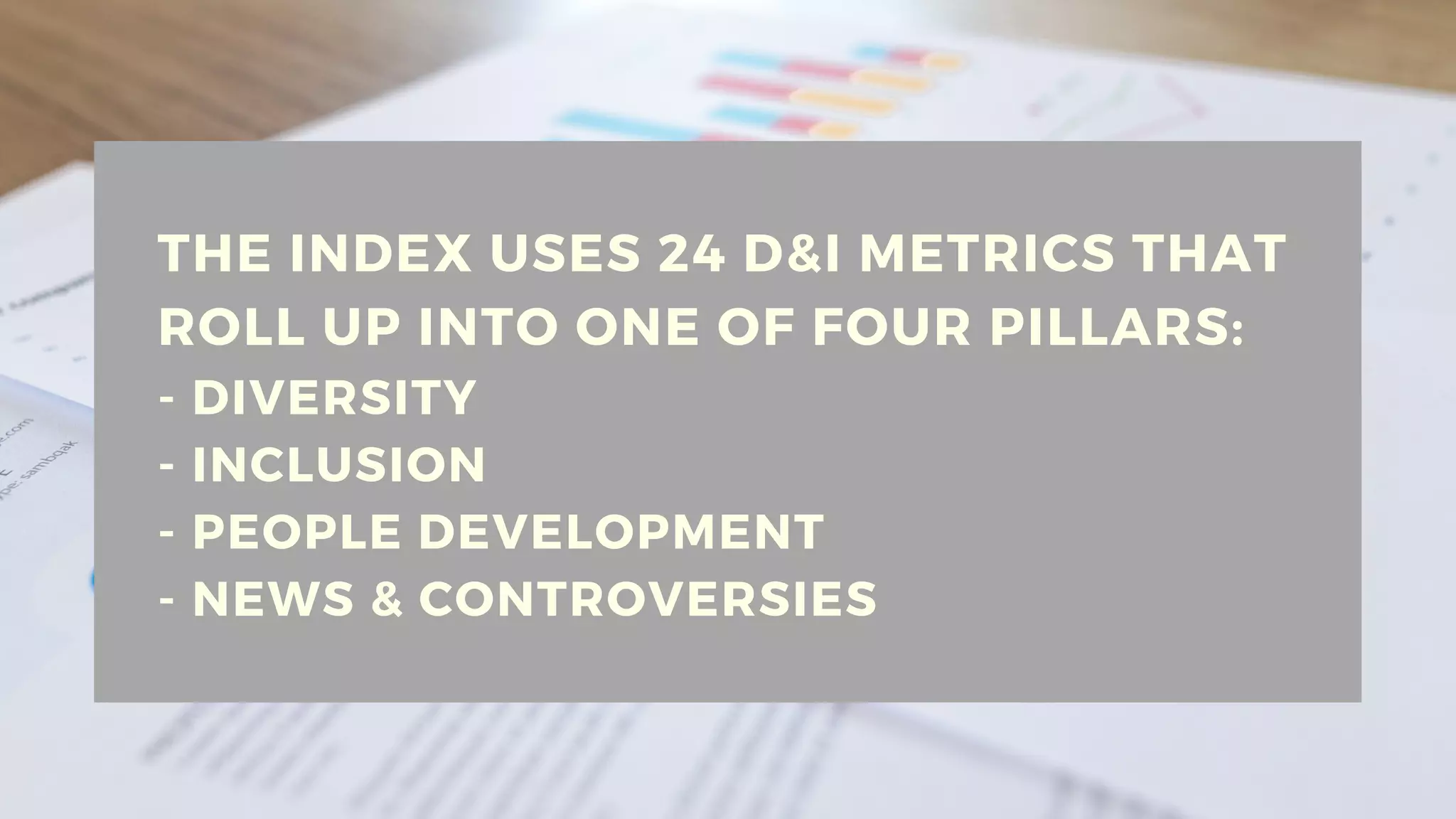 THE INDEX USES 24 D&I METRICS THAT
ROLL UP INTO ONE OF FOUR PILLARS:
- DIVERSITY
- INCLUSION
- PEOPLE DEVELOPMENT
- NEWS & CONTROVERSIES