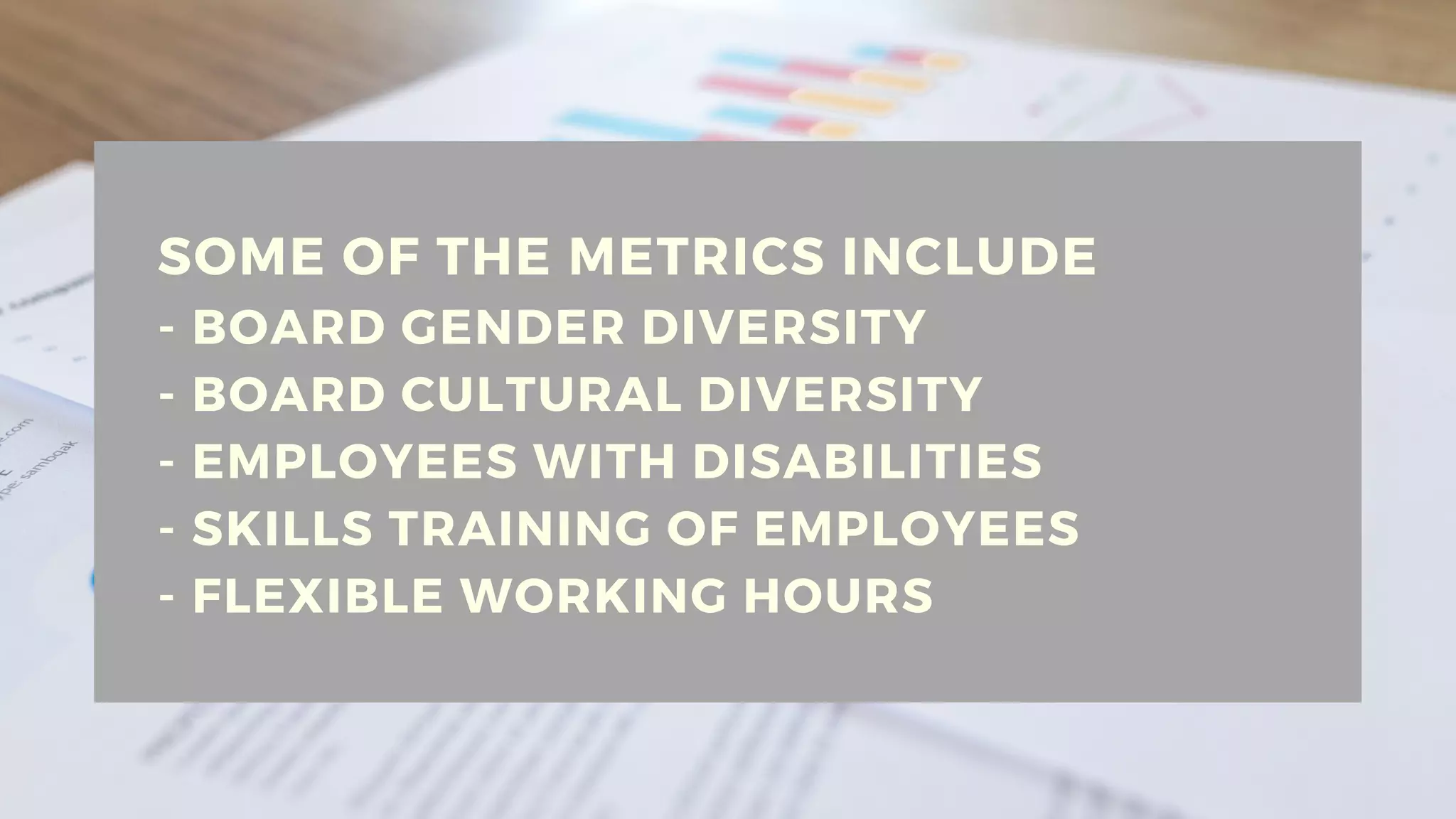 SOME OF THE METRICS INCLUDE
- BOARD GENDER DIVERSITY
- BOARD CULTURAL DIVERSITY
- EMPLOYEES WITH DISABILITIES
- SKILLS TRAINING OF EMPLOYEES
- FLEXIBLE WORKING HOURS