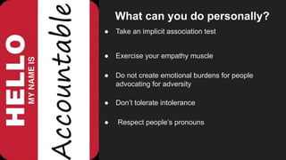 What can you do professionally?
● Ask your HR person / team / panel about their
diversity policies.
● Join your internal diversity panel.
● Go out socially and talk to other people interested in
diversity.
● Ask to be involved in interviewing and apply all you
have learned.
 