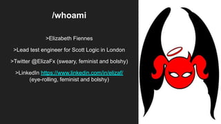 /whoami
>Elizabeth Fiennes
>Lead test engineer for Scott Logic in London
>Twitter @ElizaFx (sweary, feminist and bolshy)
>LinkedIn https://www.linkedin.com/in/elizaf/
(eye-rolling, feminist and bolshy)
 