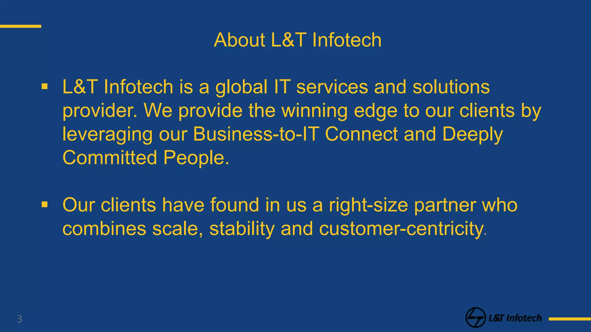 3
About L&T Infotech
 L&T Infotech is a global IT services and solutions
provider. We provide the winning edge to our clients by
leveraging our Business-to-IT Connect and Deeply
Committed People.
 Our clients have found in us a right-size partner who
combines scale, stability and customer-centricity.
 