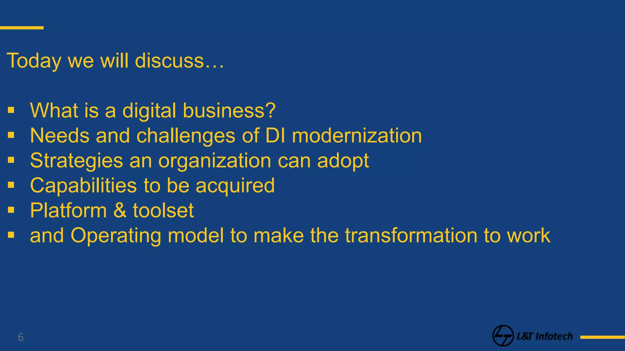 6
Today we will discuss…
 What is a digital business?
 Needs and challenges of DI modernization
 Strategies an organization can adopt
 Capabilities to be acquired
 Platform & toolset
 and Operating model to make the transformation to work
 