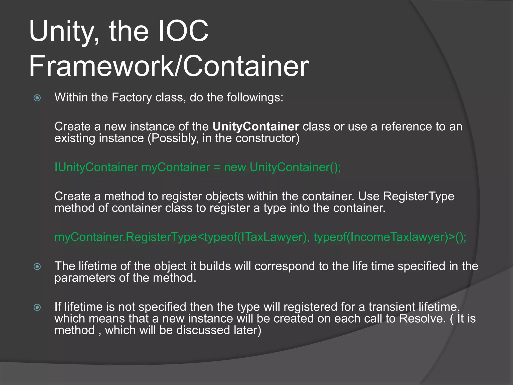 Unity, the IOC Framework/Container Within the Factory class, do the followings:	Create a new instance of the UnityContainer class or use a reference to an existing instance (Possibly, in the constructor)IUnityContainermyContainer = new UnityContainer(); Create a method to register objects within the container. Use RegisterType method of container class to register a type into the container. myContainer.RegisterType<typeof(ITaxLawyer), typeof(IncomeTaxlawyer)>();The lifetime of the object it builds will correspond to the life time specified in the parameters of the method. If lifetime is not specified then the type will registered for a transient lifetime, which means that a new instance will be created on each call to Resolve. ( It is method , which will be discussed later) 