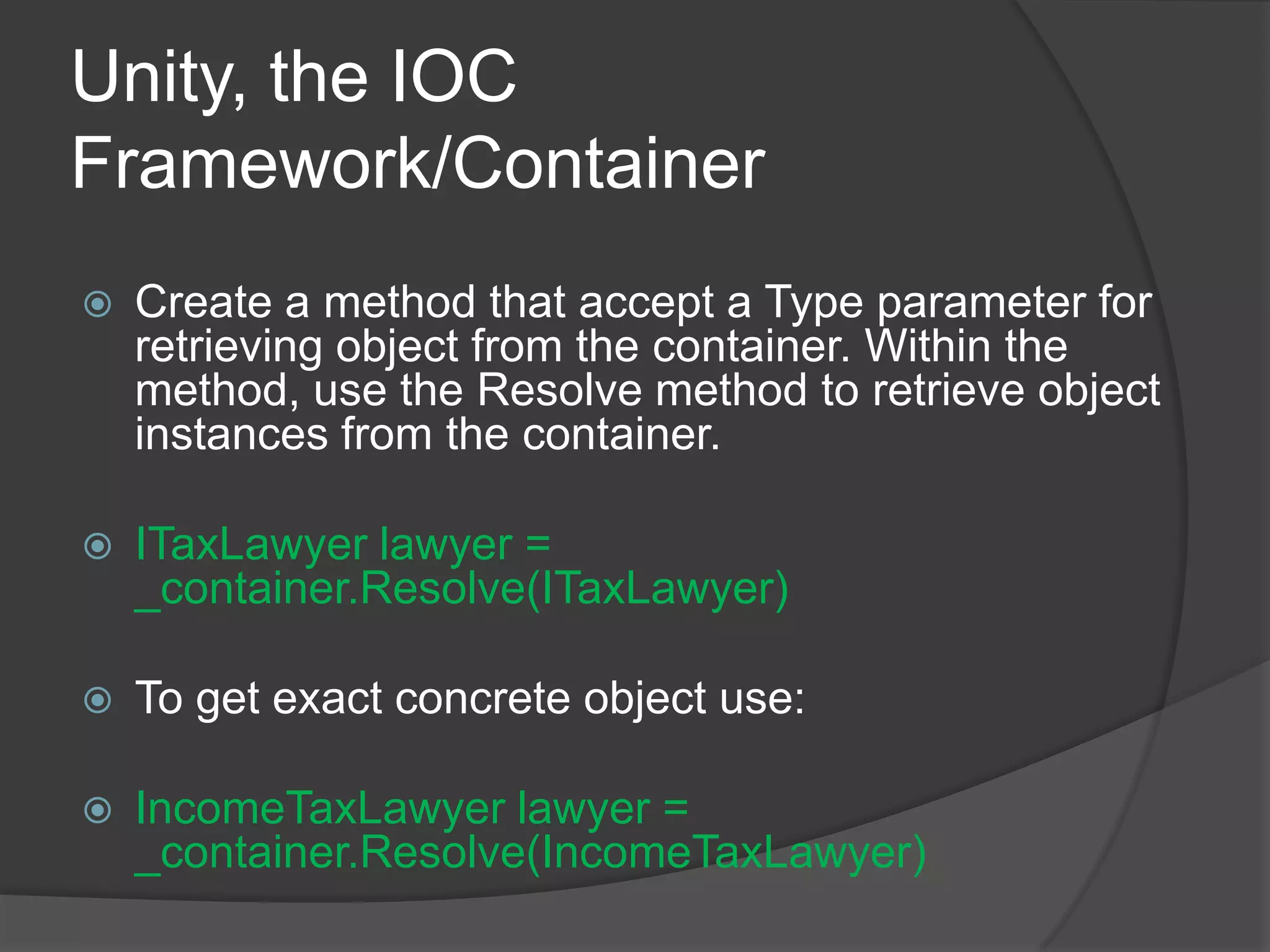 Unity, the IOC Framework/Container Create a method that accept a Type parameter for retrieving object from the container. Within the method, use the Resolve method to retrieve object instances from the container. ITaxLawyer lawyer = _container.Resolve(ITaxLawyer)To get exact concrete object use:IncomeTaxLawyer lawyer = _container.Resolve(IncomeTaxLawyer)