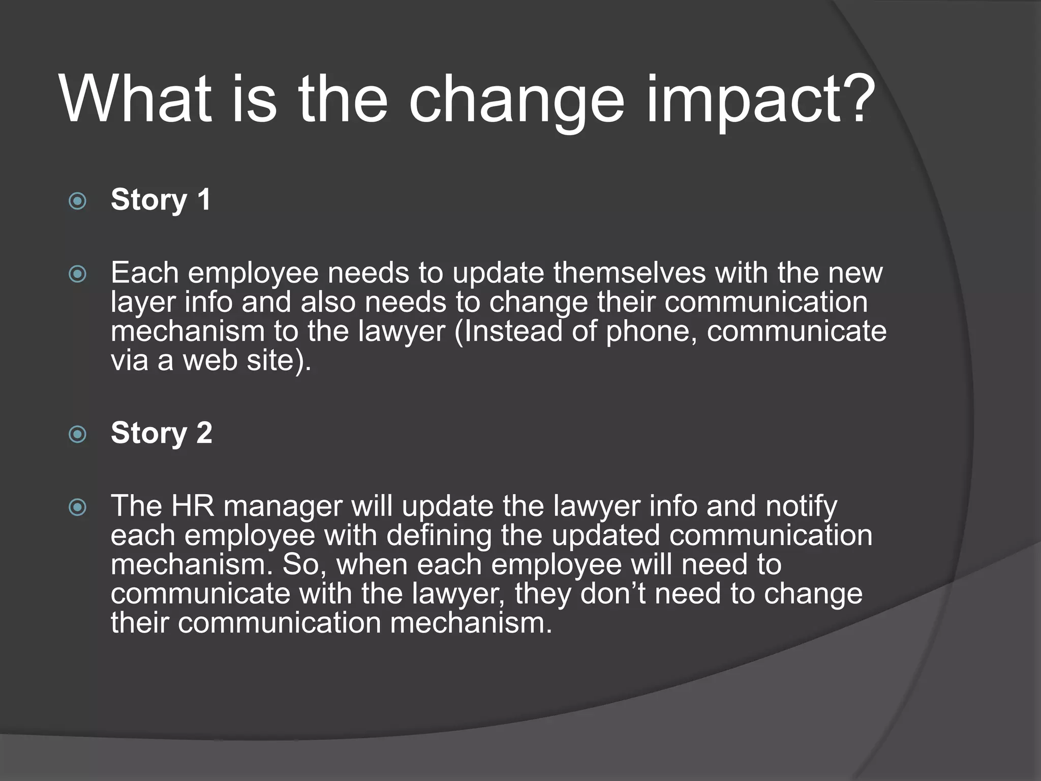 What is the change impact?Story 1Each employee needs to update themselves with the new layer info and also needs to change their communication mechanism to the lawyer (Instead of phone, communicate via a web site).Story 2The HR manager will update the lawyer info and notify each employee with defining the updated communication mechanism. So, when each employee will need to communicate with the lawyer, they don’t need to change their communication mechanism. 