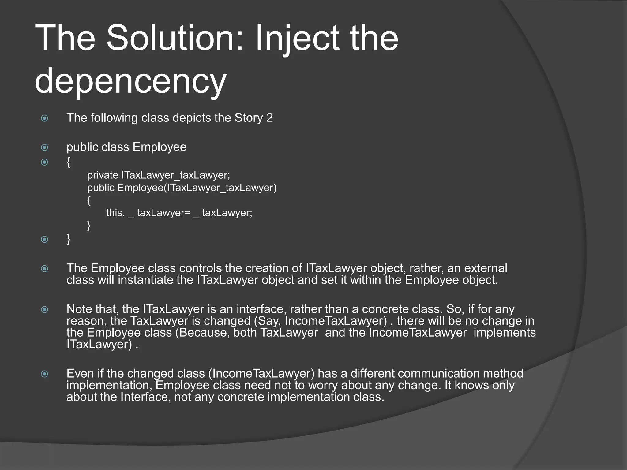 The Solution: Inject the depencencyThe following class depicts the Story 2public class Employee{	private ITaxLawyer_taxLawyer;	public Employee(ITaxLawyer_taxLawyer)	{		  this. _ taxLawyer= _ taxLawyer;	}}The Employee class controls the creation of ITaxLawyer object, rather, an external class will instantiate the ITaxLawyer object and set it within the Employee object. Note that, the ITaxLawyer is an interface, rather than a concrete class. So, if for any reason, the TaxLawyer is changed (Say, IncomeTaxLawyer) , there will be no change in the Employee class (Because, both TaxLawyer  and the IncomeTaxLawyer  implements ITaxLawyer) . Even if the changed class (IncomeTaxLawyer) has a different communication method implementation, Employee class need not to worry about any change. It knows only about the Interface, not any concrete implementation class.