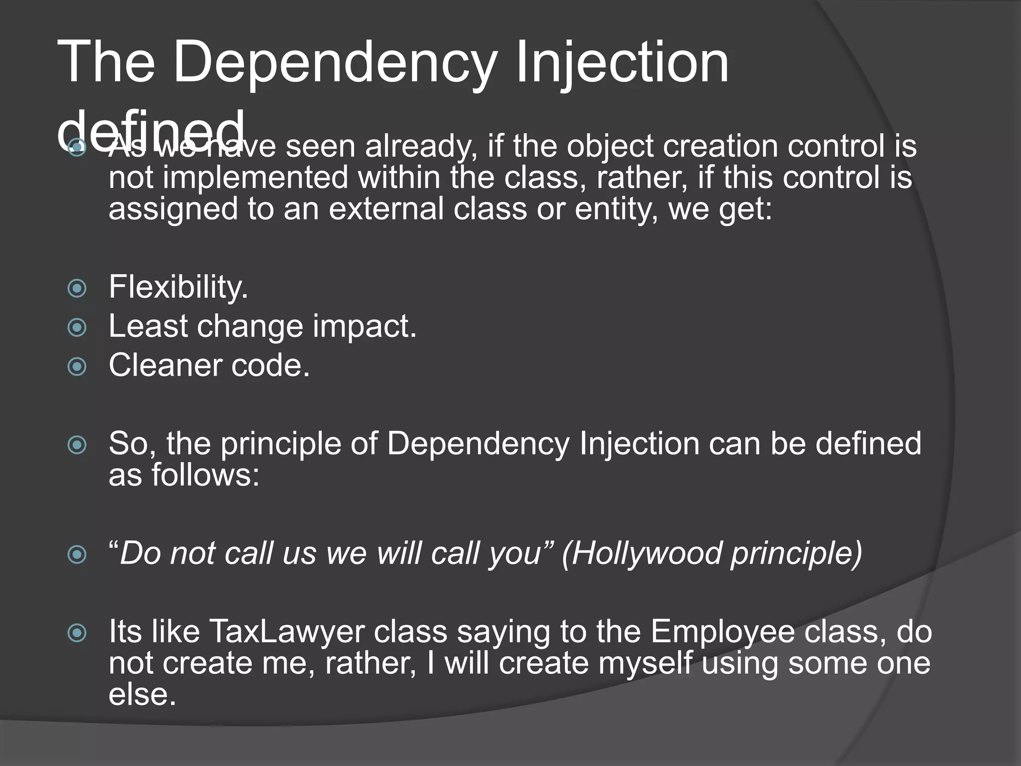 The Dependency Injection definedAs we have seen already, if the object creation control is not implemented within the class, rather, if this control is assigned to an external class or entity, we get:Flexibility.Least change impact.Cleaner code.So, the principle of Dependency Injection can be defined as follows:“Do not call us we will call you” (Hollywood principle)Its like TaxLawyer class saying to the Employee class, do not create me, rather, I will create myself using some one else. 