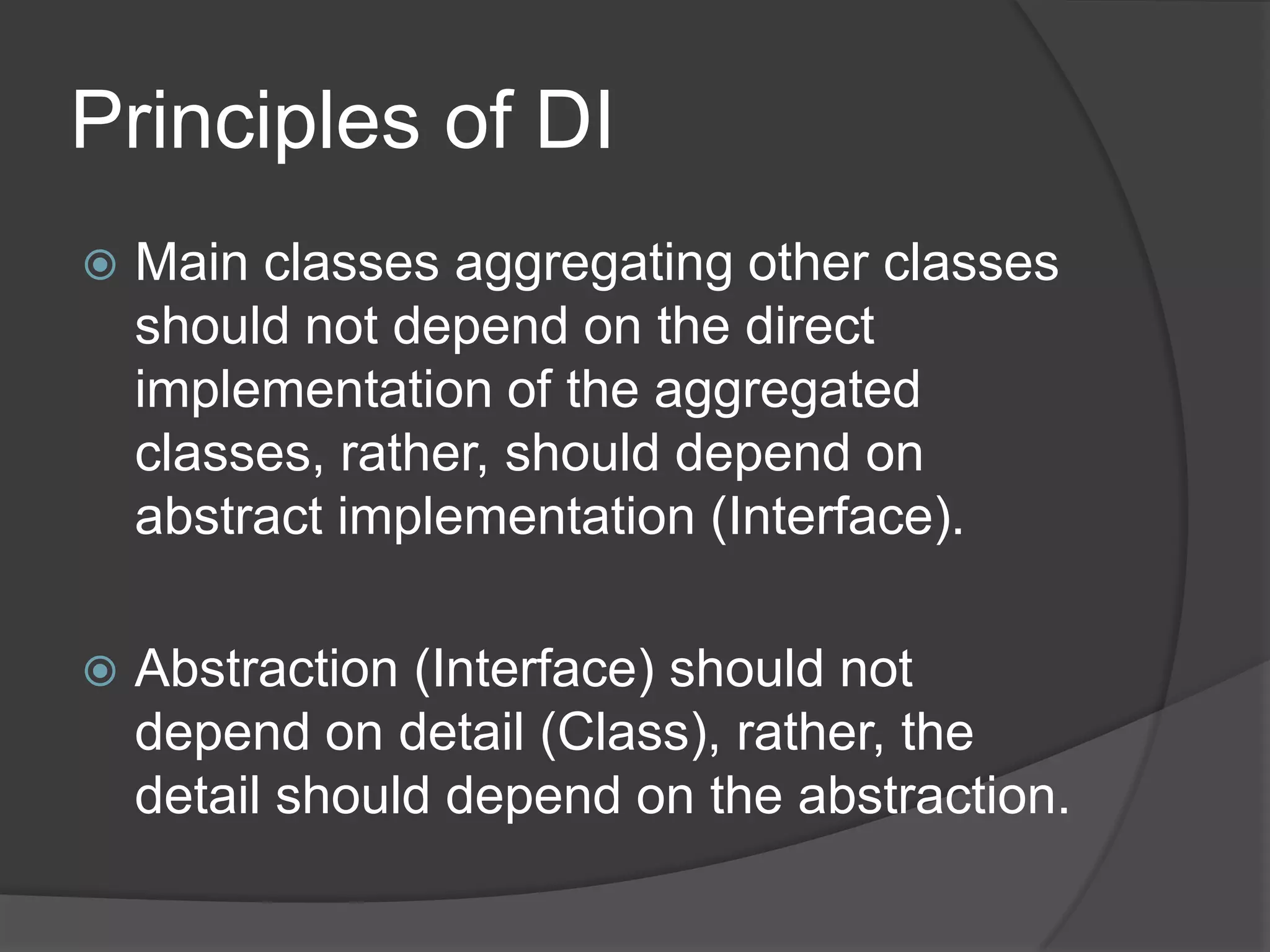 Principles of DIMain classes aggregating other classes should not depend on the direct implementation of the aggregated classes, rather, should depend on abstract implementation (Interface).Abstraction (Interface) should not depend on detail (Class), rather, the detail should depend on the abstraction.