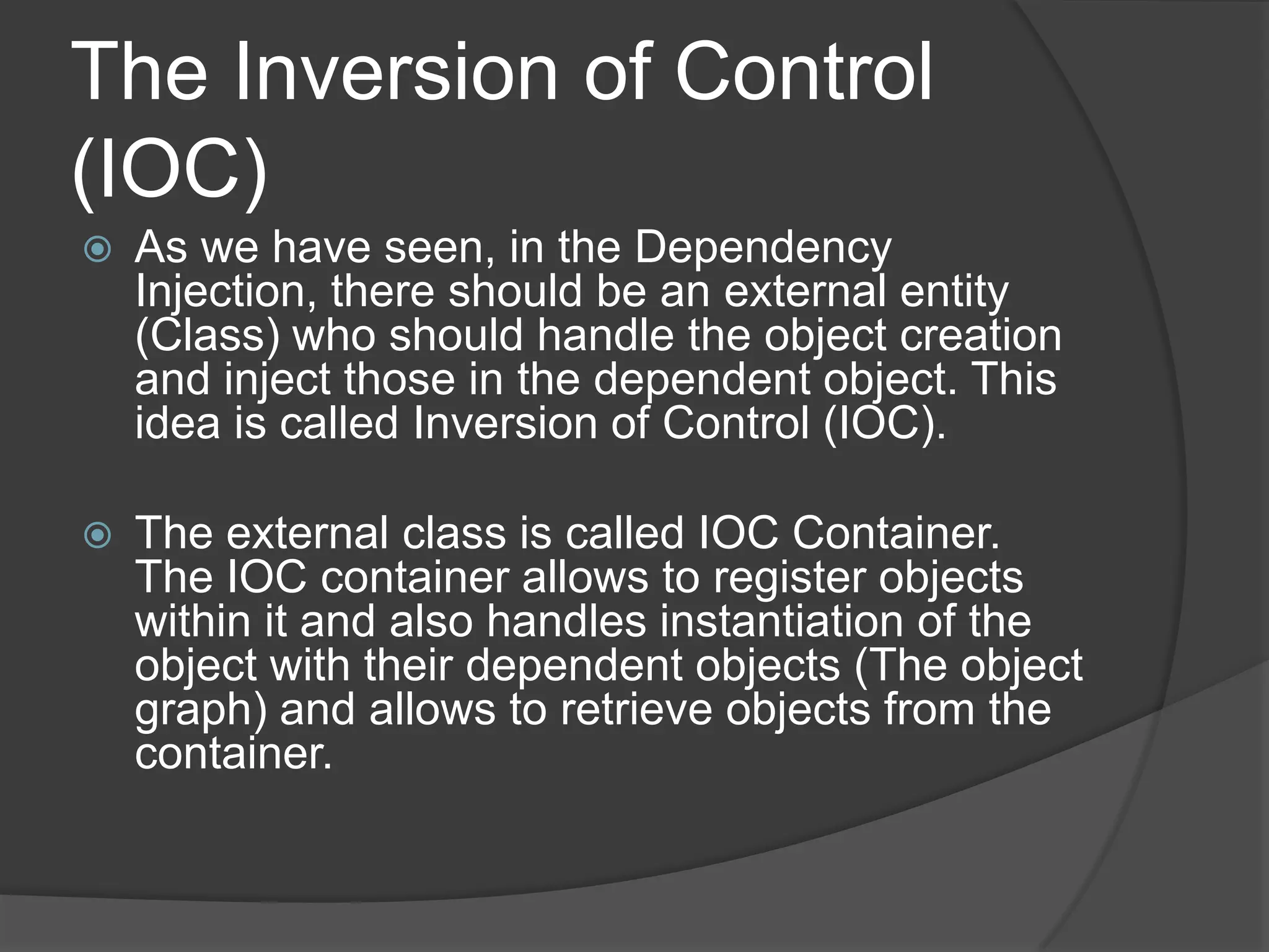 The Inversion of Control (IOC)As we have seen, in the Dependency Injection, there should be an external entity (Class) who should handle the object creation and inject those in the dependent object. This idea is called Inversion of Control (IOC).The external class is called IOC Container. The IOC container allows to register objects within it and also handles instantiation of the object with their dependent objects (The object graph) and allows to retrieve objects from the container.