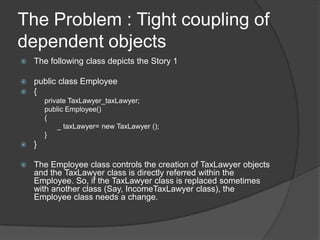The Problem : Tight coupling of dependent objectsThe following class depicts the Story 1public class Employee{	private TaxLawyer_taxLawyer;	public Employee()	{		   _ taxLawyer= new TaxLawyer ();	}}The Employee class controls the creation of TaxLawyer objects and the TaxLawyer class is directly referred within the Employee. So, if the TaxLawyer class is replaced sometimes with another class (Say, IncomeTaxLawyer class), the Employee class needs a change.