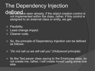 The Dependency Injection definedAs we have seen already, if the object creation control is not implemented within the class, rather, if this control is assigned to an external class or entity, we get:Flexibility.Least change impact.Cleaner code.So, the principle of Dependency Injection can be defined as follows:“Do not call us we will call you” (Hollywood principle)Its like TaxLawyer class saying to the Employee class, do not create me, rather, I will create myself using some one else. 
