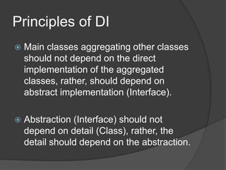Principles of DIMain classes aggregating other classes should not depend on the direct implementation of the aggregated classes, rather, should depend on abstract implementation (Interface).Abstraction (Interface) should not depend on detail (Class), rather, the detail should depend on the abstraction.