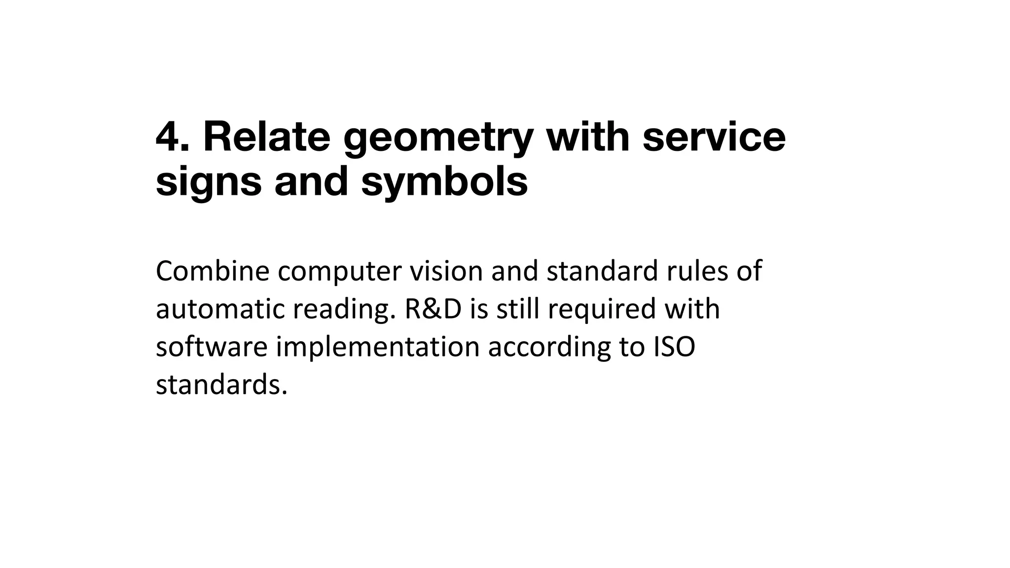 4. Relate geometry with service
signs and symbols
Combine	computer	vision	and	standard	rules	of	
automatic	reading.	R&D	is	still	required	with	
software	implementation	according	to	ISO	
standards.
 