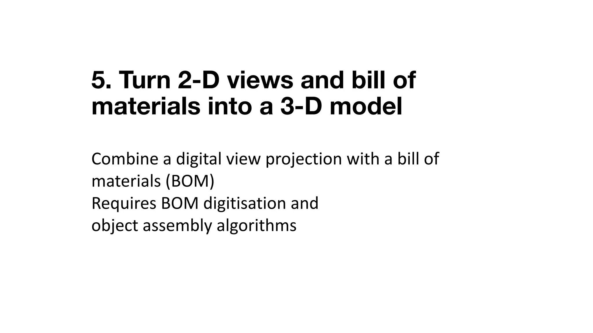 5. Turn 2-D views and bill of
materials into a 3-D model
Combine	a	digital	view	projection	with	a	bill	of	
materials	(BOM)
Requires	BOM	digitisation	and	
object	assembly	algorithms
 