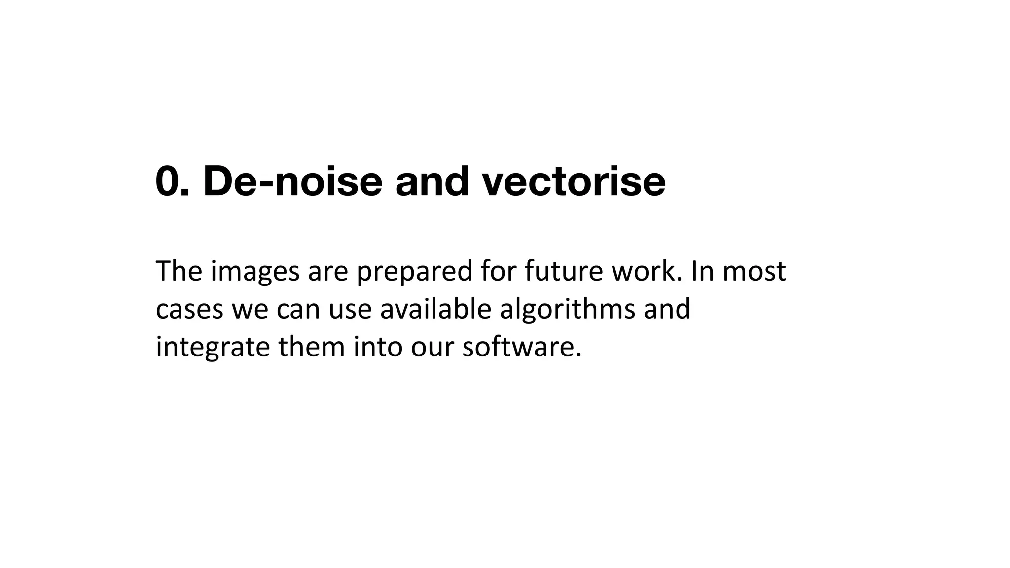 0. De-noise and vectorise
The	images	are	prepared	for	future	work.	In	most	
cases	we	can	use	available	algorithms	and	
integrate	them	into	our	software.
 