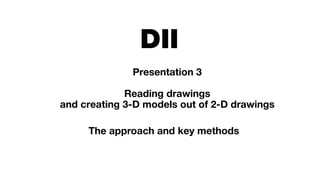 DII
Presentation 3
Reading drawings
and creating 3-D models out of 2-D drawings
The approach and key methods
 