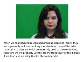 When we analysed and researched previous magazine inserts they
were generally mid shots or long shots to show more of the artist
rather than a close up which are normally used to show emotions,
therefore we will probably use this for the front cover of the digipak
if we don’t end up using the lips like we intended.
 