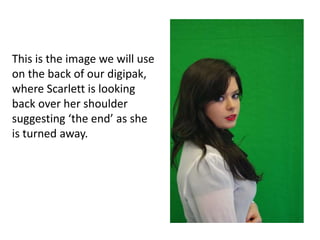 This is the image we will use
on the back of our digipak,
where Scarlett is looking
back over her shoulder
suggesting ‘the end’ as she
is turned away.
 