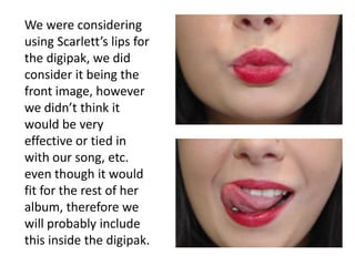 We were considering
using Scarlett’s lips for
the digipak, we did
consider it being the
front image, however
we didn’t think it
would be very
effective or tied in
with our song, etc.
even though it would
fit for the rest of her
album, therefore we
will probably include
this inside the digipak.
 