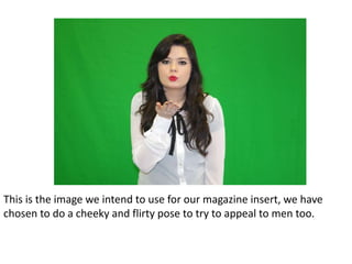 This is the image we intend to use for our magazine insert, we have
chosen to do a cheeky and flirty pose to try to appeal to men too.
 