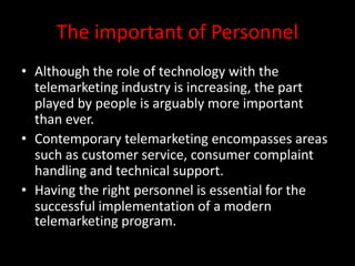 The important of Personnel
• Although the role of technology with the
telemarketing industry is increasing, the part
played by people is arguably more important
than ever.
• Contemporary telemarketing encompasses areas
such as customer service, consumer complaint
handling and technical support.
• Having the right personnel is essential for the
successful implementation of a modern
telemarketing program.
 