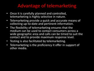 Advantage of telemarketing
• Once it is carefully planned and controlled,
telemarketing is highly selective in nature.
• Telemarketing provide a quick and accurate means of
collecting up-to-date and pertinent information.
• The flexibility of telemarketing ensures that the
medium can be used to contact consumers across a
wide geographic area and calls can be timed to suit the
contact and to provide maximum response level.
• Testing is also facilitated by telemarketing.
• Telemarketing is the proficiency it offer in support of
other media.
 