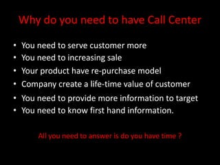 Why do you need to have Call Center
• You need to serve customer more
• You need to increasing sale
• Your product have re-purchase model
• Company create a life-time value of customer
• You need to provide more information to target
• You need to know first hand information.
All you need to answer is do you have time ?
 